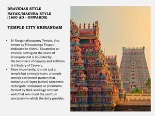 TEMPLE CITY SRIRANGAM
DRAVIDIAN STYLE
NAYAK/MADURA STYLE
(1600 AD - ONWARDS)
• Sri Ranganathaswamy Temple, also
known as Thiruvaranga Tirupati
dedicated to Vishnu. Situated in an
ethereal setting on the island of
Srirangam that is bounded by
the two rivers of Cauvery and Kollidam
(a tributary of Cauvery.
• More importantly, it is not just a
temple but a temple-town, a temple
centred settlement pattern that
comprises of Sapta (seven) concentric
rectangular enclosures or prakarams
formed by thick and huge rampart
walls that run round the sanctum
sanctorum in which the deity presides.
 