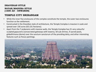 TEMPLE CITY SRIRANGAM
DRAVIDIAN STYLE
NAYAK/MADURA STYLE
(1600 AD - ONWARDS)
• While the inner five enclosures of the complex constitute the temple, the outer two enclosures
function as the settlement.
• Constructed in the Dravidian style of architecture, the Temple Complex is massive in scale and
spread over 156 acres (63.131 hectares).
• Apart from the 7 prakarams with massive walls, the Temple Complex has 21 very colourful
sculpted gopurams (consecrated gateways with towers), 50 sub shrines, 9 sacred pools,
gildedVimana (dome) over the sanctum sanctorum of the presiding deity, and other interesting
features such as fresco paintings.
 