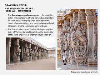 DRAVIDIAN STYLE
NAYAK/MADURA STYLE
(1600 AD – ONWARDS)
Sesharayar mandapam artwork
• The Sesharayar mandapam consists of monolithic
pillars with sculptures of wild horses bearing riders
on their backs, trampling their hoofs upon the
heads of rampant tigers and seem only natural and
congruous among such weird surroundings
• The Garuda Mandapam (hall of the legendary bird
deity of Vishnu, Garuda) located on the south side
of the third enclosure is another Nayak addition.
 