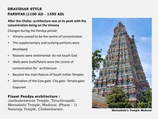 After the Cholas- architecture was at its peak with the
concentration being on the Vimana
Changes during the Pandya period:
• Vimana ceased to be the centre of concentration
• The supplementary and outlying portions were
developed
• Reasons were sentimental- do not touch God
• Walls were built/Pylons were the centre of
concentration for architecture
• Became the main feature of South Indian Temples
• Derivation of the Cow gate- City gate- Temple gate-
Gopuram
Finest Pandya architecture :
Jambukeswarar Temple, Tiruchirapalli.
Meenakshi Temple, Madurai. (Phase - 1)
Nataraja Temple, Chidambaram. Meenakshi’s Temple Madurai
DRAVIDIAN STYLE
PANDYAS (1100 AD - 1350 AD)
 