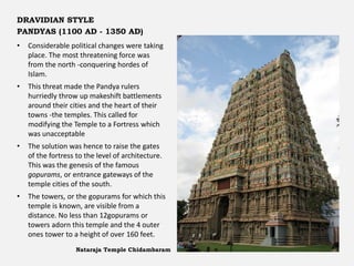 • Considerable political changes were taking
place. The most threatening force was
from the north -conquering hordes of
Islam.
• This threat made the Pandya rulers
hurriedly throw up makeshift battlements
around their cities and the heart of their
towns -the temples. This called for
modifying the Temple to a Fortress which
was unacceptable
• The solution was hence to raise the gates
of the fortress to the level of architecture.
This was the genesis of the famous
gopurams, or entrance gateways of the
temple cities of the south.
• The towers, or the gopurams for which this
temple is known, are visible from a
distance. No less than 12gopurams or
towers adorn this temple and the 4 outer
ones tower to a height of over 160 feet.
Nataraja Temple Chidambaram
DRAVIDIAN STYLE
PANDYAS (1100 AD - 1350 AD)
 
