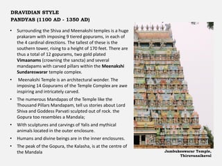 • Surrounding the Shiva and Meenakshi temples is a huge
prakaram with imposing 9 tiered gopurams, in each of
the 4 cardinal directions. The tallest of these is the
southern tower, rising to a height of 170 feet. There are
thus a total of 12 gopurams, two gold plated
Vimaanams (crowning the sancta) and several
mandapams with carved pillars within the Meenakshi
Sundareswarar temple complex.
• Meenakshi Temple is an architectural wonder. The
imposing 14 Gopurams of the Temple Complex are awe
inspiring and intricately carved.
• The numerous Mandapas of the Temple like the
Thousand Pillars Mandapam, tell us stories about Lord
Shiva and Goddess Parvati sculpted out of rock. the
Gopura too resembles a Mandala;
• With sculptures and carvings of Yalis and mythical
animals located in the outer enclosure.
• Humans and divine beings are in the inner enclosures.
• The peak of the Gopura, the Kalasha, is at the centre of
the Mandala Jambukeswarar Temple,
Thiruvanaikaval
DRAVIDIAN STYLE
PANDYAS (1100 AD - 1350 AD)
 