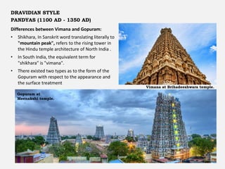 Differences between Vimana and Gopuram:
• Shikhara, In Sanskrit word translating literally to
"mountain peak", refers to the rising tower in
the Hindu temple architecture of North India .
• In South India, the equivalent term for
"shikhara" is "vimana".
• There existed two types as to the form of the
Gopuram with respect to the appearance and
the surface treatment
DRAVIDIAN STYLE
PANDYAS (1100 AD - 1350 AD)
Vimana at Brihadeeshwara temple.
Gopuram at
Meenakshi temple.
 