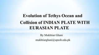 Evolution of Tethys Ocean and
Collision of INDIAN PLATE WITH
EURASIAN PLATE
By Mukhtiar Ghani
mukhtiarghani@upesh.edu.pk
 