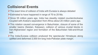 Collisional Events
The exact time of collision of India with Eurasia is always debated
Estimated to have happened in range of 70 to 25 Ma.
Since 55 million years ago, India has steadily rotated counterclockwise
Coupled with Arabia's separation from Africa about 20 million years ago.
This rotation caused convergence in Baluchistan, closure of some of the
smaller basins (Seistan, Katawaz), collision of various crustal blocks in
Iran-Afghanistan region and formation of the Baluchistan fold-and-thrust
belt.
The India-Eurasia collision produced the spectacular Himalayas along
uplifted and deformed 2,500 km long Indo-Pakistan plate margin.
 