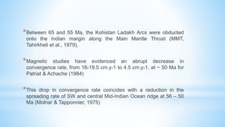 *Between 65 and 55 Ma, the Kohistan Ladakh Arcs were obducted
onto the Indian margin along the Main Mantle Thrust (MMT,
Tahirkheli et al., 1979).
*Magnetic studies have evidenced an abrupt decrease in
convergence rate, from 18-19.5 cm.y-1 to 4.5 cm.y-1, at ~ 50 Ma for
Patriat & Achache (1984)
*This drop in convergence rate coincides with a reduction in the
spreading rate of SW and central Mid-Indian Ocean ridge at 56 – 50
Ma (Molnar & Tapponnier, 1975)
 