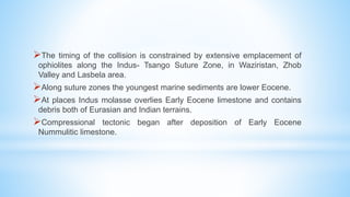 The timing of the collision is constrained by extensive emplacement of
ophiolites along the Indus- Tsango Suture Zone, in Waziristan, Zhob
Valley and Lasbela area.
Along suture zones the youngest marine sediments are lower Eocene.
At places Indus molasse overlies Early Eocene limestone and contains
debris both of Eurasian and Indian terrains.
Compressional tectonic began after deposition of Early Eocene
Nummulitic limestone.
 