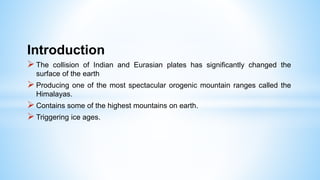 Introduction
 The collision of Indian and Eurasian plates has significantly changed the
surface of the earth
 Producing one of the most spectacular orogenic mountain ranges called the
Himalayas.
 Contains some of the highest mountains on earth.
 Triggering ice ages.
 