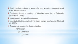 The India-Asia collision is a part of a long accretion history of small
sized microcontinents
Originated from the break-up of Gondwanaland in the Paleozoic
(Bond et al., 1984).
progressively accreted from then on
contributed to the growth of the Asian margin southwards (Matte et
al., 1996).
These were accreted in three episodes:
(1) Variscan
(2) Cimmerian
(3) Alpine
 