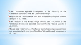 The Cimmerian episode corresponds to the break-up of the
Cimmerian continent from the Gondwana margin.
Began in the Late Permian and was complete during the Triassic
(Sengör et al., 1988).
The closure of the Paleo-Tethys Ocean, and saturation of the
Cimmerian Continents occurred between Middle Triassic (Zanchi et
al., 2000).
Panjal trap volcanism and Peshawar plain alkaline igneous complex
are associated with opening of the Neo-Tethys Ocean (Honnegger et
al., 1982).
 