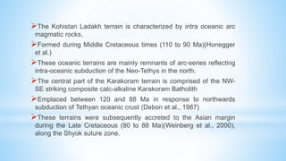 The Kohistan Ladakh terrain is characterized by intra oceanic arc
magmatic rocks,
Formed during Middle Cretaceous times (110 to 90 Ma)(Honegger
et al.)
These oceanic terrains are mainly remnants of arc-series reflecting
intra-oceanic subduction of the Neo-Tethys in the north.
The central part of the Karakoram terrain is comprised of the NW-
SE striking composite calc-alkaline Karakoram Batholith
Emplaced between 120 and 88 Ma in response to northwards
subduction of Tethyan oceanic crust (Debon et al., 1987)
These terrains were subsequently accreted to the Asian margin
during the Late Cretaceous (80 to 88 Ma)(Weinberg et al., 2000),
along the Shyok suture zone.
 