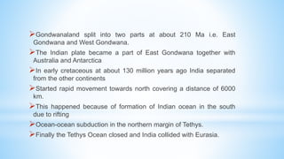 Gondwanaland split into two parts at about 210 Ma i.e. East
Gondwana and West Gondwana.
The Indian plate became a part of East Gondwana together with
Australia and Antarctica
In early cretaceous at about 130 million years ago India separated
from the other continents
Started rapid movement towards north covering a distance of 6000
km.
This happened because of formation of Indian ocean in the south
due to rifting
Ocean-ocean subduction in the northern margin of Tethys.
Finally the Tethys Ocean closed and India collided with Eurasia.
 