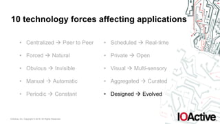 IOActive, Inc. Copyright © 2016. All Rights Reserved.
10 technology forces affecting applications
• Centralized ! Peer to Peer
• Forced ! Natural
• Obvious ! Invisible
• Manual ! Automatic
• Periodic ! Constant
• Scheduled ! Real-time
• Private ! Open
• Visual ! Multi-sensory
• Aggregated ! Curated
• Designed ! Evolved
 