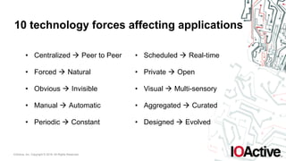 IOActive, Inc. Copyright © 2016. All Rights Reserved.
10 technology forces affecting applications
• Centralized ! Peer to Peer
• Forced ! Natural
• Obvious ! Invisible
• Manual ! Automatic
• Periodic ! Constant
• Scheduled ! Real-time
• Private ! Open
• Visual ! Multi-sensory
• Aggregated ! Curated
• Designed ! Evolved
 
