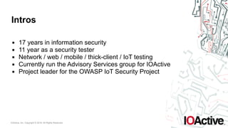 IOActive, Inc. Copyright © 2016. All Rights Reserved.
Intros
▪ 17 years in information security
▪ 11 year as a security tester
▪ Network / web / mobile / thick-client / IoT testing
▪ Currently run the Advisory Services group for IOActive
▪ Project leader for the OWASP IoT Security Project
 