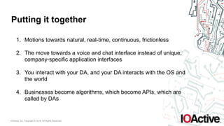 IOActive, Inc. Copyright © 2016. All Rights Reserved.
Putting it together
1. Motions towards natural, real-time, continuous, frictionless
2. The move towards a voice and chat interface instead of unique,
company-specific application interfaces
3. You interact with your DA, and your DA interacts with the OS and
the world
4. Businesses become algorithms, which become APIs, which are
called by DAs
 