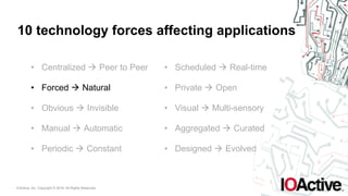 IOActive, Inc. Copyright © 2016. All Rights Reserved.
10 technology forces affecting applications
• Centralized ! Peer to Peer
• Forced ! Natural
• Obvious ! Invisible
• Manual ! Automatic
• Periodic ! Constant
• Scheduled ! Real-time
• Private ! Open
• Visual ! Multi-sensory
• Aggregated ! Curated
• Designed ! Evolved
 