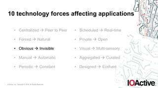 IOActive, Inc. Copyright © 2016. All Rights Reserved.
10 technology forces affecting applications
• Centralized ! Peer to Peer
• Forced ! Natural
• Obvious ! Invisible
• Manual ! Automatic
• Periodic ! Constant
• Scheduled ! Real-time
• Private ! Open
• Visual ! Multi-sensory
• Aggregated ! Curated
• Designed ! Evolved
 