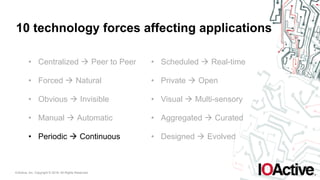 IOActive, Inc. Copyright © 2016. All Rights Reserved.
10 technology forces affecting applications
• Centralized ! Peer to Peer
• Forced ! Natural
• Obvious ! Invisible
• Manual ! Automatic
• Periodic ! Continuous
• Scheduled ! Real-time
• Private ! Open
• Visual ! Multi-sensory
• Aggregated ! Curated
• Designed ! Evolved
 