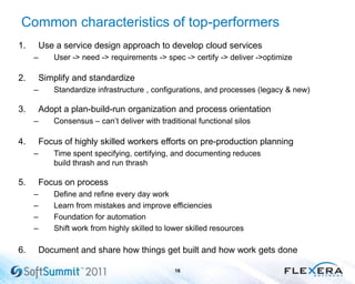 Common characteristics of top-performers
1. Use a service design approach to develop cloud services
– User -> need -> requirements -> spec -> certify -> deliver ->optimize
2. Simplify and standardize
– Standardize infrastructure , configurations, and processes (legacy & new)
3. Adopt a plan-build-run organization and process orientation
– Consensus – can‟t deliver with traditional functional silos
4. Focus of highly skilled workers efforts on pre-production planning
– Time spent specifying, certifying, and documenting reduces
build thrash and run thrash
5. Focus on process
– Define and refine every day work
– Learn from mistakes and improve efficiencies
– Foundation for automation
– Shift work from highly skilled to lower skilled resources
6. Document and share how things get built and how work gets done
16
 