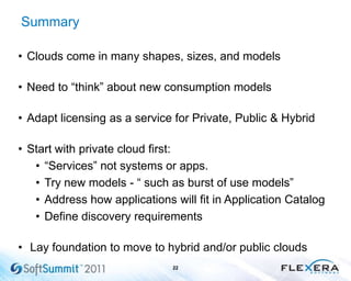 Summary
22
• Clouds come in many shapes, sizes, and models
• Need to “think” about new consumption models
• Adapt licensing as a service for Private, Public & Hybrid
• Start with private cloud first:
• “Services” not systems or apps.
• Try new models - “ such as burst of use models”
• Address how applications will fit in Application Catalog
• Define discovery requirements
• Lay foundation to move to hybrid and/or public clouds
 
