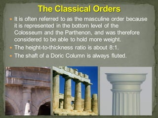  It is often referred to as the masculine order because
it is represented in the bottom level of the
Colosseum and the Parthenon, and was therefore
considered to be able to hold more weight.
 The height-to-thickness ratio is about 8:1.
 The shaft of a Doric Column is always fluted.
 