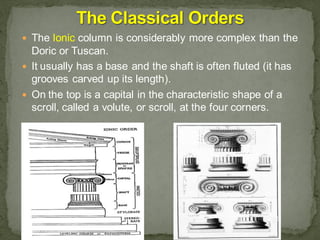  The Ionic column is considerably more complex than the
Doric or Tuscan.
 It usually has a base and the shaft is often fluted (it has
grooves carved up its length).
 On the top is a capital in the characteristic shape of a
scroll, called a volute, or scroll, at the four corners.
 