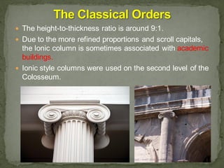  The height-to-thickness ratio is around 9:1.
 Due to the more refined proportions and scroll capitals,
the Ionic column is sometimes associated with academic
buildings.
 Ionic style columns were used on the second level of the
Colosseum.
 