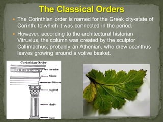  The Corinthian order is named for the Greek city-state of
Corinth, to which it was connected in the period.
 However, according to the architectural historian
Vitruvius, the column was created by the sculptor
Callimachus, probably an Athenian, who drew acanthus
leaves growing around a votive basket.
 