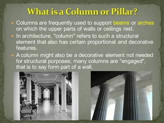  Columns are frequently used to support beams or arches
on which the upper parts of walls or ceilings rest.
 In architecture, "column" refers to such a structural
element that also has certain proportional and decorative
features.
 A column might also be a decorative element not needed
for structural purposes; many columns are "engaged",
that is to say form part of a wall.
 