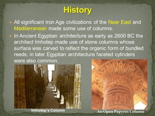  All significant Iron Age civilizations of the Near East and
Mediterranean made some use of columns.
 In Ancient Egyptian architecture as early as 2600 BC the
architect Imhotep made use of stone columns whose
surface was carved to reflect the organic form of bundled
reeds; in later Egyptian architecture faceted cylinders
were also common.
An Open Papyrus ColumnImhotep’s Column
 