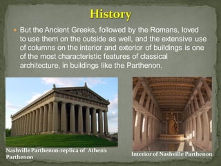  But the Ancient Greeks, followed by the Romans, loved
to use them on the outside as well, and the extensive use
of columns on the interior and exterior of buildings is one
of the most characteristic features of classical
architecture, in buildings like the Parthenon.
NashvilleParthenon-replica of Athen’s
Parthenon
Interior of Nashville Parthenon
 
