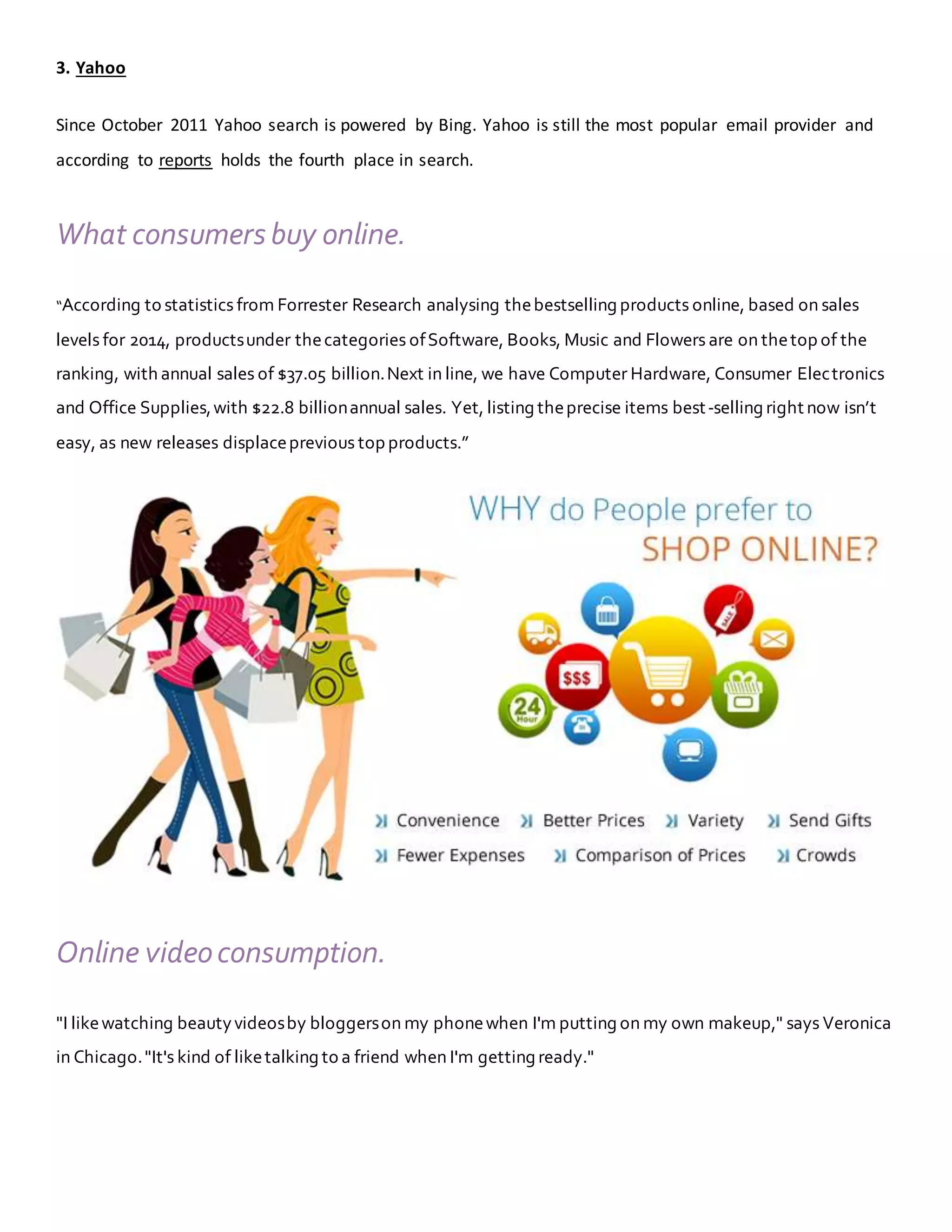 3. Yahoo
Since October 2011 Yahoo search is powered by Bing. Yahoo is still the most popular email provider and
according to reports holds the fourth place in search.
What consumers buy online.
“According to statistics from Forrester Research analysing thebestselling products online, based on sales
levels for 2014, productsunder thecategories ofSoftware, Books, Music and Flowers are on thetop of the
ranking, with annual sales of $37.05 billion.Next in line, we have Computer Hardware, Consumer Electronics
and Office Supplies,with $22.8 billionannual sales. Yet, listing theprecise items best-selling right now isn’t
easy, as new releases displaceprevious top products.”
Online videoconsumption.
"I likewatching beautyvideosby bloggerson my phonewhen I'm putting on my own makeup," says Veronica
in Chicago."It's kind of liketalking to a friend when I'm getting ready."
 