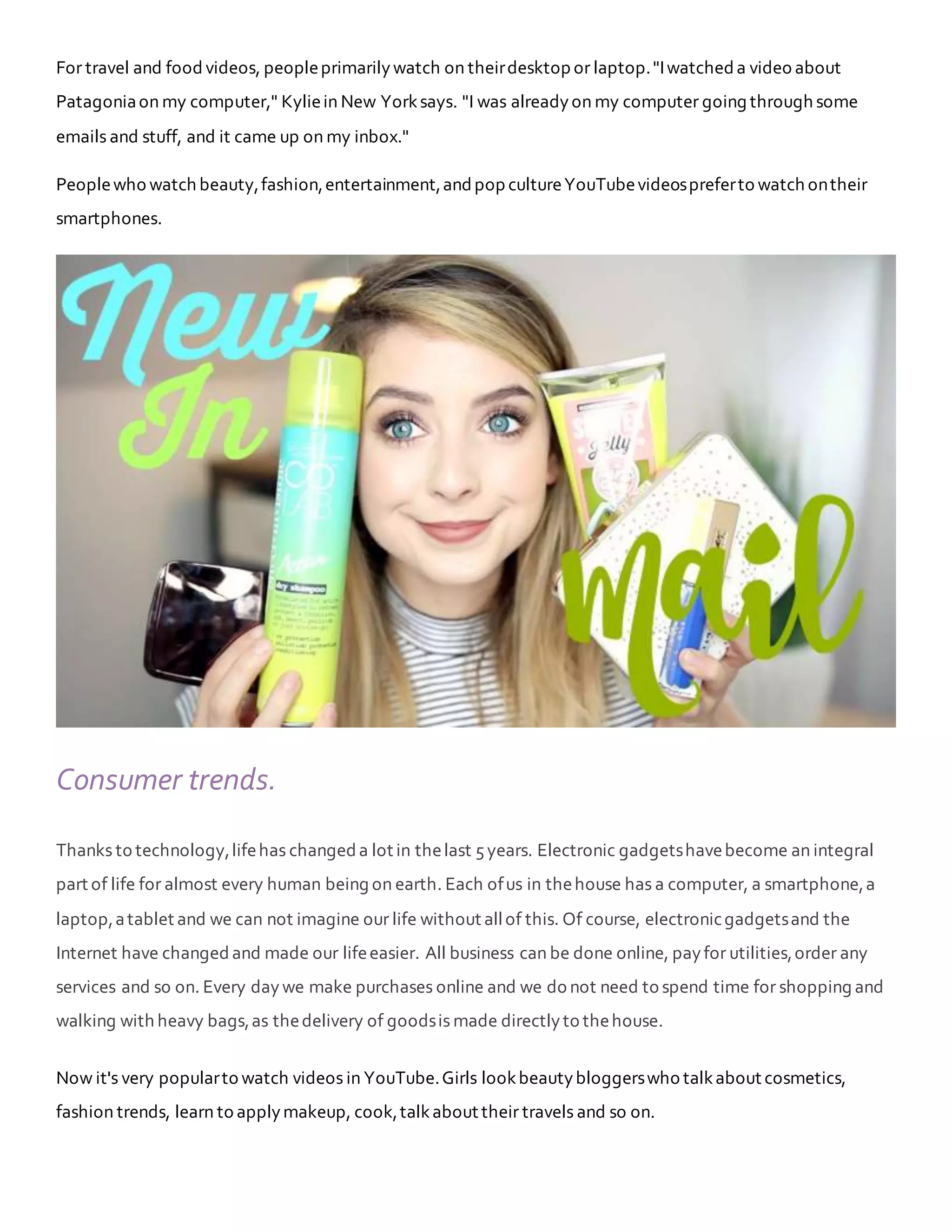 For travel and food videos, peopleprimarilywatch on theirdesktop or laptop."Iwatched a video about
Patagoniaon my computer," Kyliein New Yorksays. "I was alreadyon my computer going through some
emails and stuff, and it came up on my inbox."
Peoplewho watch beauty,fashion,entertainment,andpop cultureYouTubevideospreferto watch ontheir
smartphones.
Consumer trends.
Thanks to technology,lifehas changed a lot in thelast 5years. Electronic gadgetshavebecome an integral
part of life for almost every human being on earth. Each ofus in thehouse has a computer, a smartphone,a
laptop,atablet and we can not imagine our life without allof this. Of course, electronicgadgetsand the
Internet have changed and made our lifeeasier. All business can be done online, payfor utilities,order any
services and so on. Every daywe make purchases online and we do not need to spend time for shopping and
walking with heavy bags,as thedelivery of goodsis made directlyto thehouse.
Now it's very popularto watch videos in YouTube.Girls lookbeautybloggerswho talkabout cosmetics,
fashion trends, learn to applymakeup, cook,talkabout their travels and so on.
 