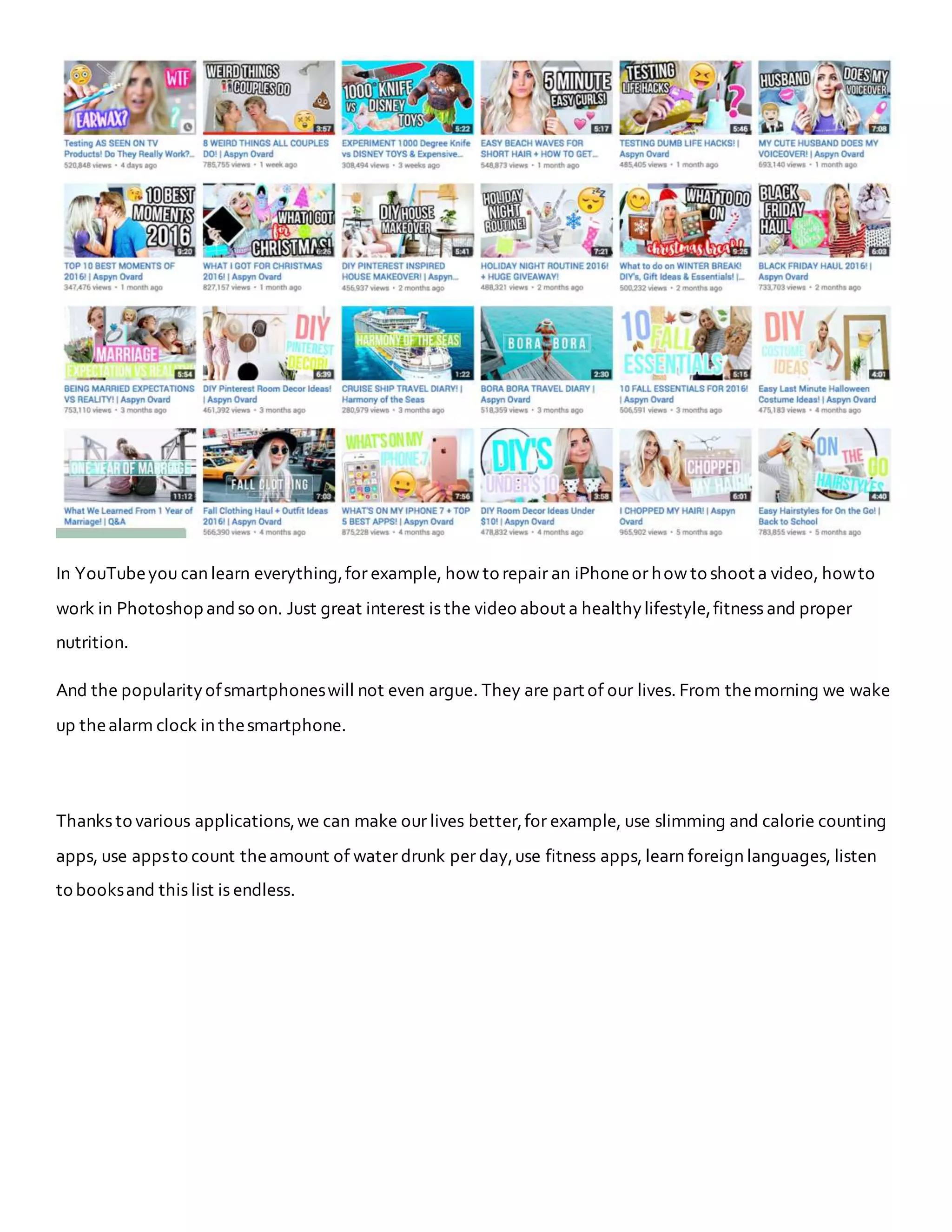 In YouTubeyou can learn everything,for example, how to repair an iPhoneor how to shoot a video, howto
work in Photoshop andso on. Just great interest is the video about a healthylifestyle,fitness and proper
nutrition.
And the popularityofsmartphoneswill not even argue. They are part of our lives. From themorning we wake
up thealarm clock in thesmartphone.
Thanks to various applications,we can make our lives better,for example, use slimming and calorie counting
apps, use appsto count theamount of water drunk per day,use fitness apps, learn foreign languages, listen
to booksand this list is endless.
 