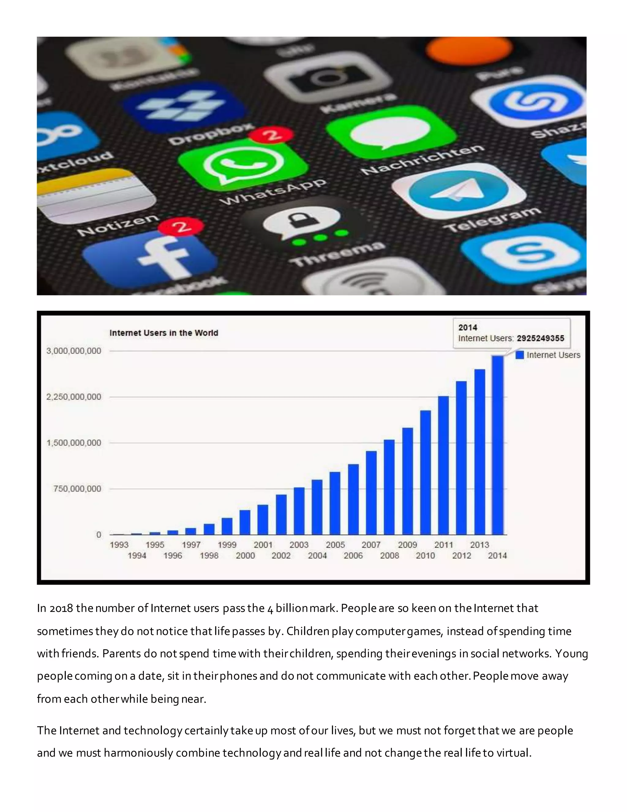 In 2018 thenumber of Internet users pass the 4 billionmark. Peopleare so keen on theInternet that
sometimes theydo not notice that lifepasses by. Children playcomputergames, instead ofspending time
with friends. Parents do not spend timewith theirchildren, spending theirevenings in social networks. Young
peoplecoming on a date, sit in theirphones and do not communicate with each other.Peoplemove away
from each otherwhile being near.
The Internet and technologycertainlytakeup most ofour lives, but we must not forget that we are people
and we must harmoniously combine technologyandreallife and not changethe real lifeto virtual.
 