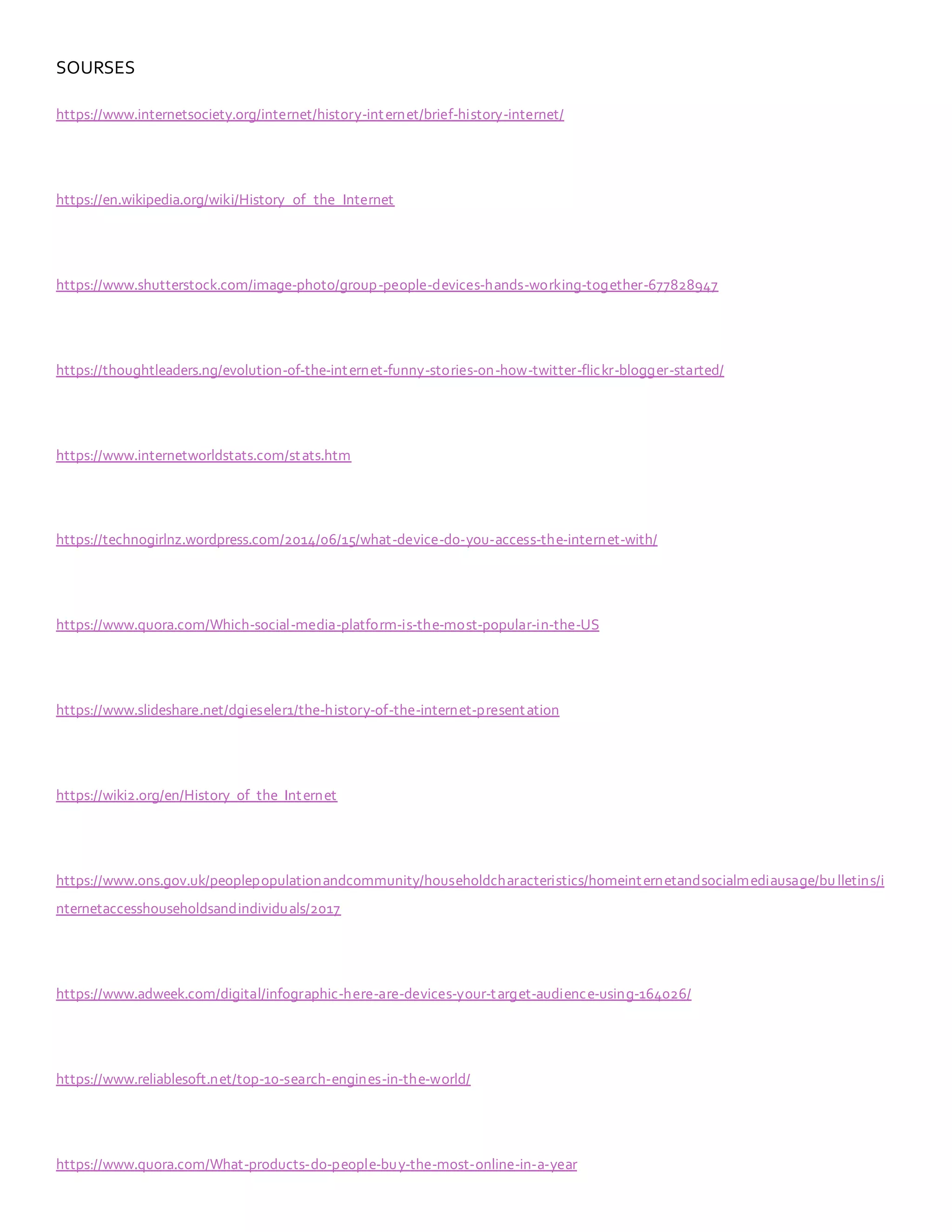 SOURSES
https://www.internetsociety.org/internet/history-internet/brief-history-internet/
https://en.wikipedia.org/wiki/History_of_the_Internet
https://www.shutterstock.com/image-photo/group-people-devices-hands-working-together-677828947
https://thoughtleaders.ng/evolution-of-the-internet-funny-stories-on-how-twitter-flickr-blogger-started/
https://www.internetworldstats.com/stats.htm
https://technogirlnz.wordpress.com/2014/06/15/what-device-do-you-access-the-internet-with/
https://www.quora.com/Which-social-media-platform-is-the-most-popular-in-the-US
https://www.slideshare.net/dgieseler1/the-history-of-the-internet-presentation
https://wiki2.org/en/History_of_the_Internet
https://www.ons.gov.uk/peoplepopulationandcommunity/householdcharacteristics/homeinternetandsocialmediausage/bulletins/i
nternetaccesshouseholdsandindividuals/2017
https://www.adweek.com/digital/infographic-here-are-devices-your-target-audience-using-164026/
https://www.reliablesoft.net/top-10-search-engines-in-the-world/
https://www.quora.com/What-products-do-people-buy-the-most-online-in-a-year
 