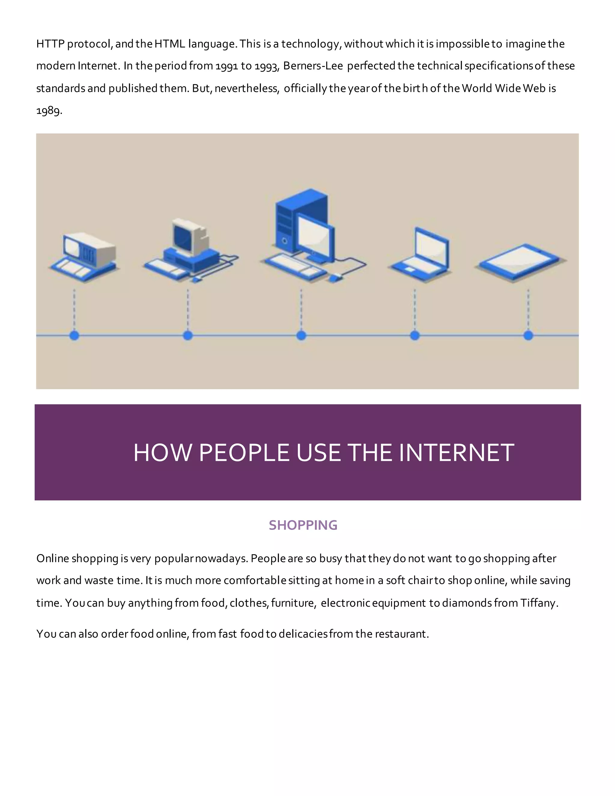 HTTP protocol,andtheHTML language.This is a technology,without which it is impossibleto imaginethe
modern Internet. In theperiodfrom 1991 to 1993, Berners-Lee perfected the technicalspecificationsof these
standards and published them. But,nevertheless, officiallytheyearof thebirth of theWorld WideWeb is
1989.
HOW PEOPLE USE THE INTERNET
SHOPPING
Online shopping is very popularnowadays. Peopleare so busy that theydo not want to go shopping after
work and waste time. It is much more comfortablesitting at homein a soft chairto shop online, while saving
time. Youcan buy anything from food,clothes,furniture, electronicequipment to diamonds from Tiffany.
You can also order foodonline, from fast foodto delicaciesfrom the restaurant.
 