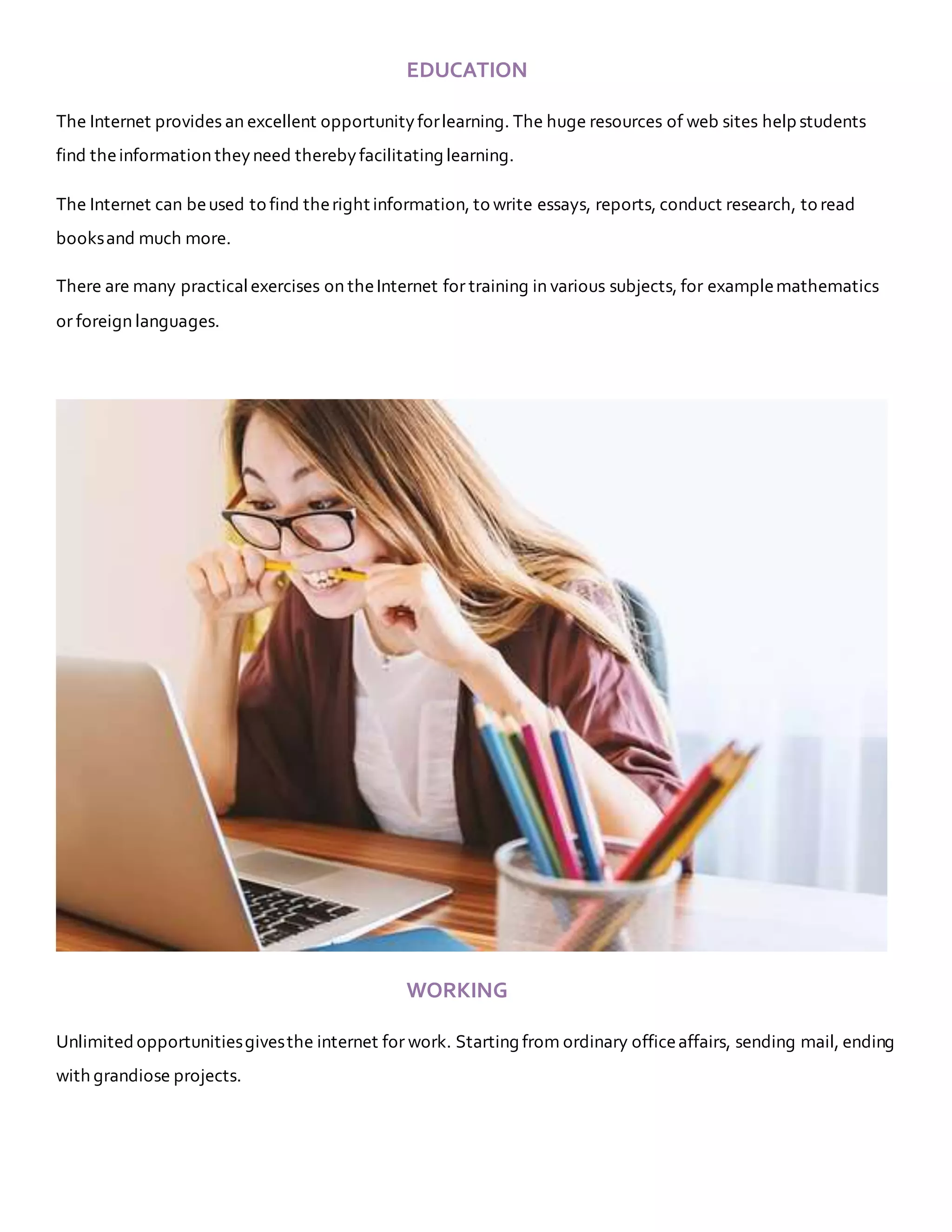 EDUCATION
The Internet provides an excellent opportunityforlearning. The huge resources of web sites help students
find theinformation theyneed therebyfacilitating learning.
The Internet can beused to find theright information, to write essays, reports, conduct research, to read
booksand much more.
There are many practicalexercises on theInternet for training in various subjects, for examplemathematics
or foreign languages.
WORKING
Unlimited opportunitiesgivesthe internet for work. Starting from ordinary officeaffairs, sending mail, ending
with grandiose projects.
 