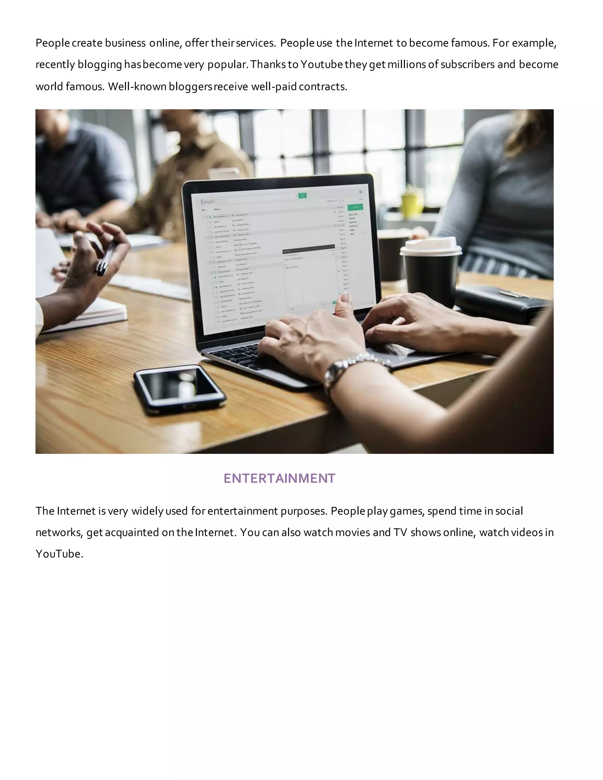 Peoplecreate business online, offer theirservices. Peopleuse theInternet to become famous. For example,
recently blogging hasbecomevery popular.Thanks to Youtubetheyget millions of subscribers and become
world famous. Well-known bloggersreceive well-paidcontracts.
ENTERTAINMENT
The Internet is very widelyused for entertainment purposes. Peopleplaygames, spend time in social
networks, get acquainted on theInternet. You can also watch movies and TV shows online, watch videos in
YouTube.
 