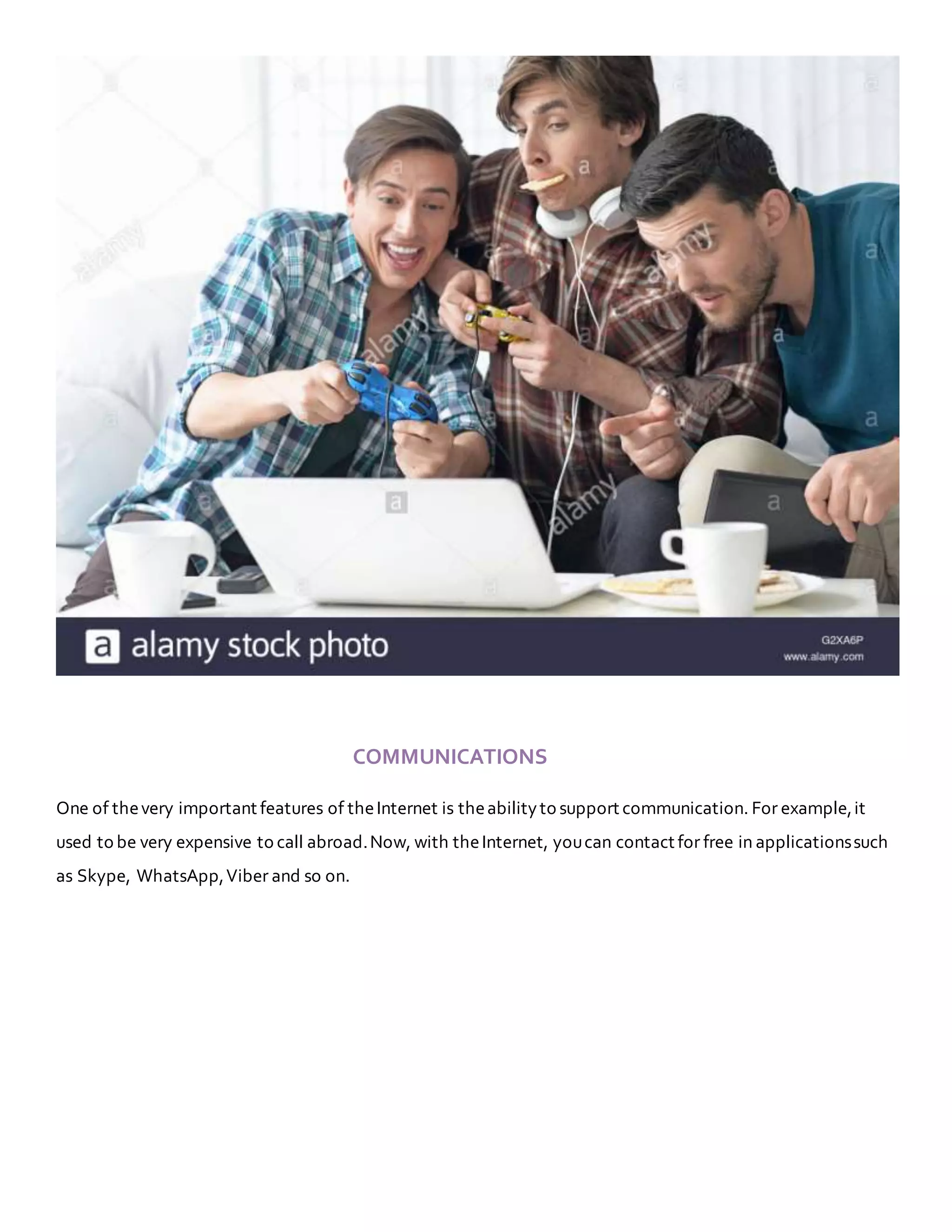 COMMUNICATIONS
One of thevery important features of theInternet is theabilityto support communication. For example,it
used to be very expensive to call abroad.Now, with theInternet, youcan contact for free in applicationssuch
as Skype, WhatsApp,Viber and so on.
 