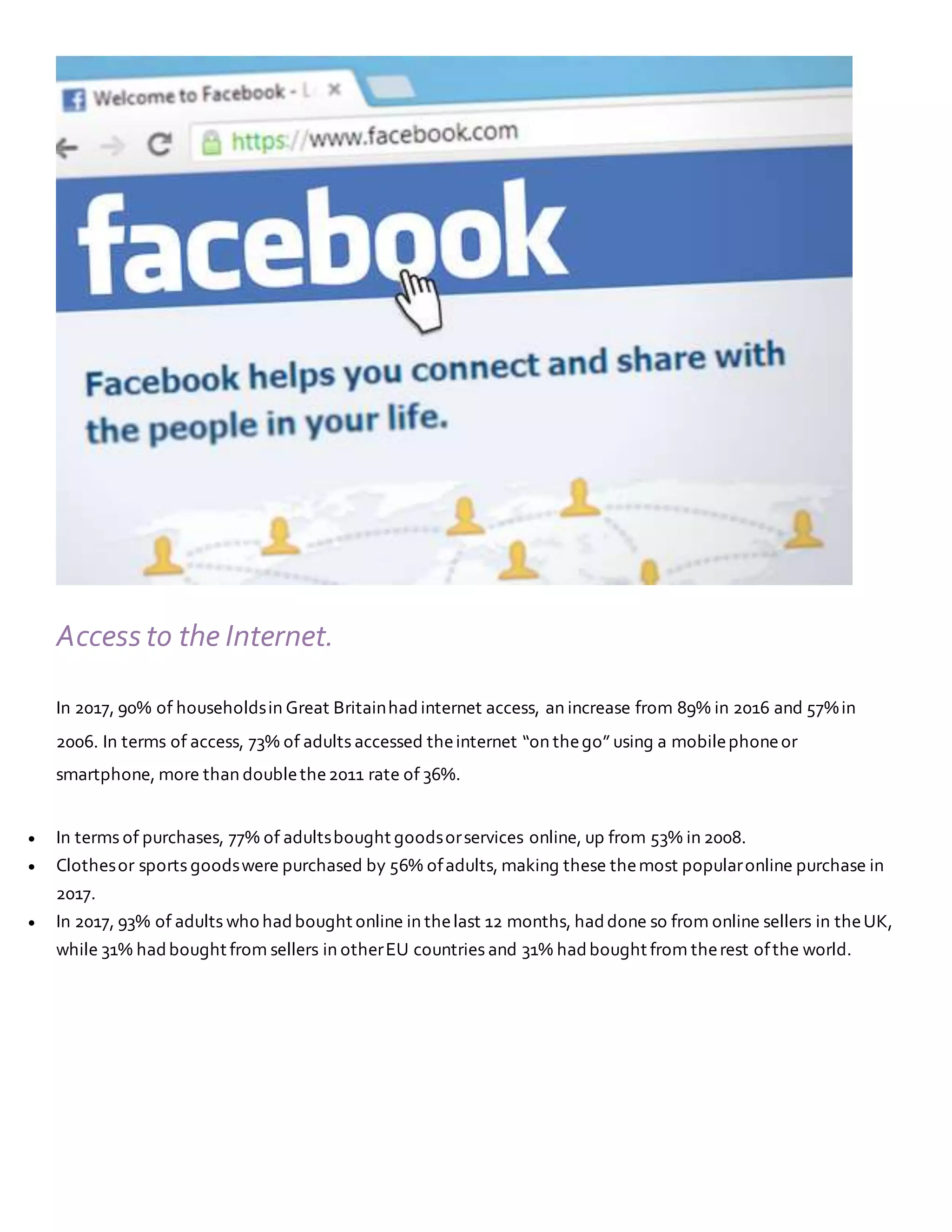 Access to the Internet.
In 2017, 90% of householdsin Great Britainhadinternet access, an increase from 89% in 2016 and 57%in
2006. In terms of access, 73% of adults accessed theinternet “on thego” using a mobilephoneor
smartphone, more than doublethe2011 rate of 36%.
 In terms of purchases, 77% of adultsbought goodsorservices online, up from 53% in 2008.
 Clothesor sports goodswere purchased by 56% ofadults, making these themost popularonline purchase in
2017.
 In 2017, 93% of adults who hadbought online in thelast 12 months, haddone so from online sellers in theUK,
while 31% hadbought from sellers in otherEU countries and 31% hadbought from therest ofthe world.
 