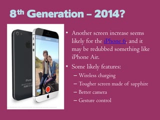 8th Generation – 2014?
• Another screen increase seems
likely for the iPhone 6, and it
may be redubbed something like
iPhone Air.
• Some likely features:
–
–
–
–

Wireless charging
Tougher screen made of sapphire
Better camera
Gesture control

 
