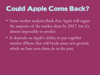 Could Apple Come Back?
• Some market analysts think that Apple will regain
the majority of the market share by 2017, but it’s
almost impossible to predict.
• It depends on Apple’s ability to put together
another iPhone that will break some new ground,
which we have seen them do in the past.

 
