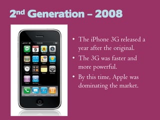 2nd Generation – 2008
• The iPhone 3G released a
year after the original.
• The 3G was faster and
more powerful.
• By this time, Apple was
dominating the market.

 