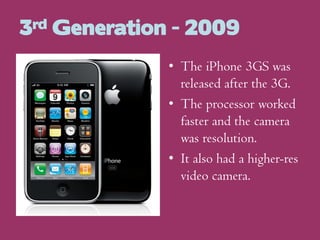 3rd Generation - 2009
• The iPhone 3GS was
released after the 3G.
• The processor worked
faster and the camera
was resolution.
• It also had a higher-res
video camera.

 