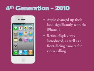 4th Generation – 2010
• Apple changed up their
look significantly with the
iPhone 4.
• Retina display was
introduced, as well as a
front-facing camera for
video calling.

 