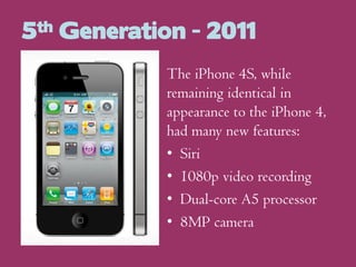 5th Generation - 2011
The iPhone 4S, while
remaining identical in
appearance to the iPhone 4,
had many new features:
• Siri
• 1080p video recording
• Dual-core A5 processor
• 8MP camera

 