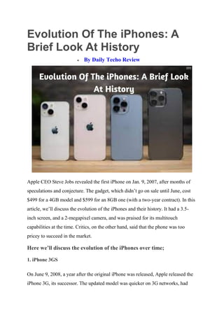 Evolution Of The iPhones: A
Brief Look At History
 By Daily Techo Review
Apple CEO Steve Jobs revealed the first iPhone on Jan. 9, 2007, after months of
speculations and conjecture. The gadget, which didn’t go on sale until June, cost
$499 for a 4GB model and $599 for an 8GB one (with a two-year contract). In this
article, we’ll discuss the evolution of the iPhones and their history. It had a 3.5-
inch screen, and a 2-megapixel camera, and was praised for its multitouch
capabilities at the time. Critics, on the other hand, said that the phone was too
pricey to succeed in the market.
Here we’ll discuss the evolution of the iPhones over time;
1. iPhone 3GS
On June 9, 2008, a year after the original iPhone was released, Apple released the
iPhone 3G, its successor. The updated model was quicker on 3G networks, had
 
