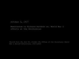 October 3, 1917

 Memorandum to Richard Rathbun re. World War I
 efforts at the Smithsonian




Record Unit 45, Box 67, Folder 10: Office of the Secretary: World
War I Relief Activities, 1917-1920
 